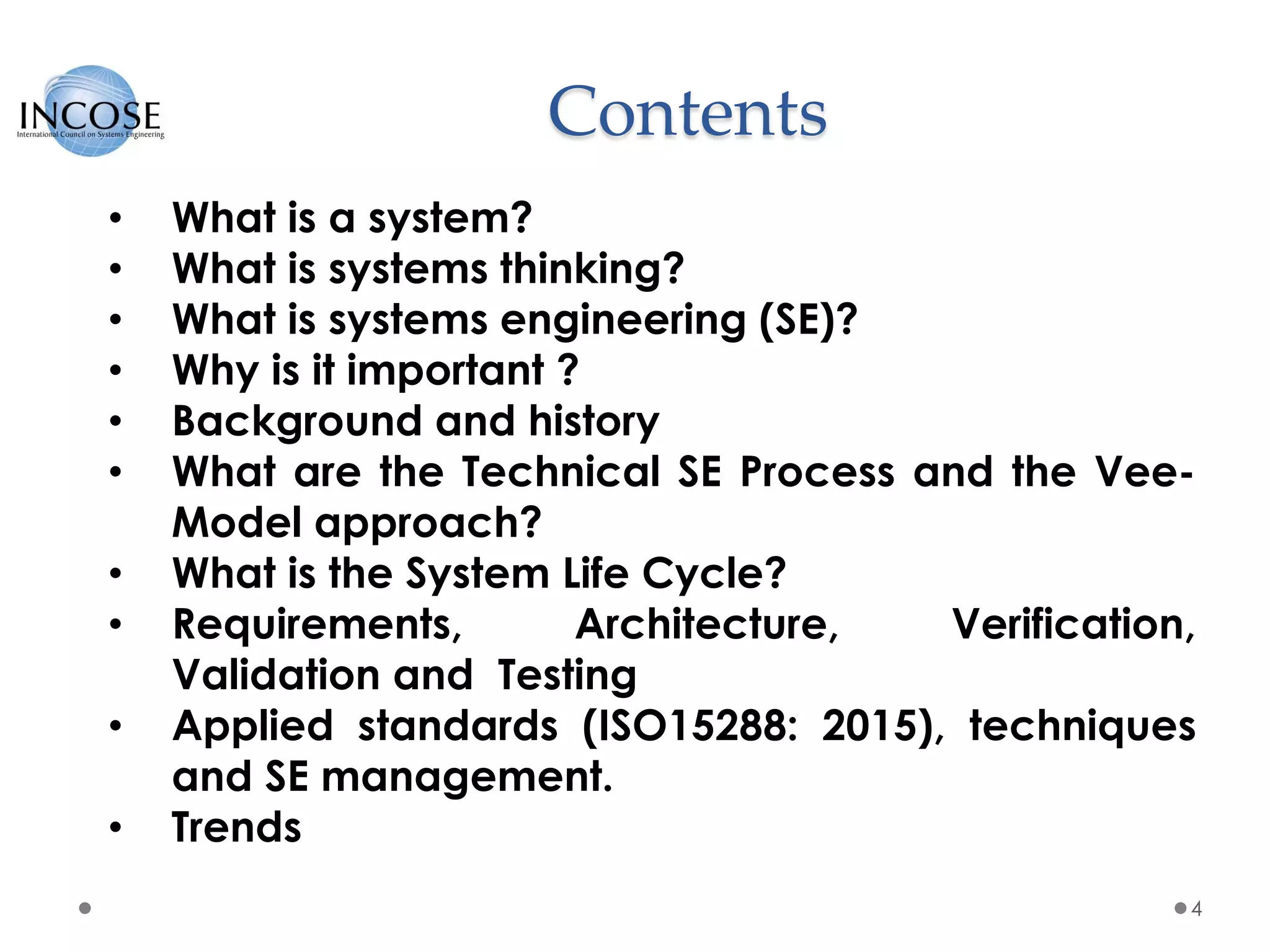 Contents
4
• What is a system?
• What is systems thinking?
• What is systems engineering (SE)?
• Why is it important ?
• Background and history
• What are the Technical SE Process and the Vee-
Model approach?
• What is the System Life Cycle?
• Requirements, Architecture, Verification,
Validation and Testing
• Applied standards (ISO15288: 2015), techniques
and SE management.
• Trends
 