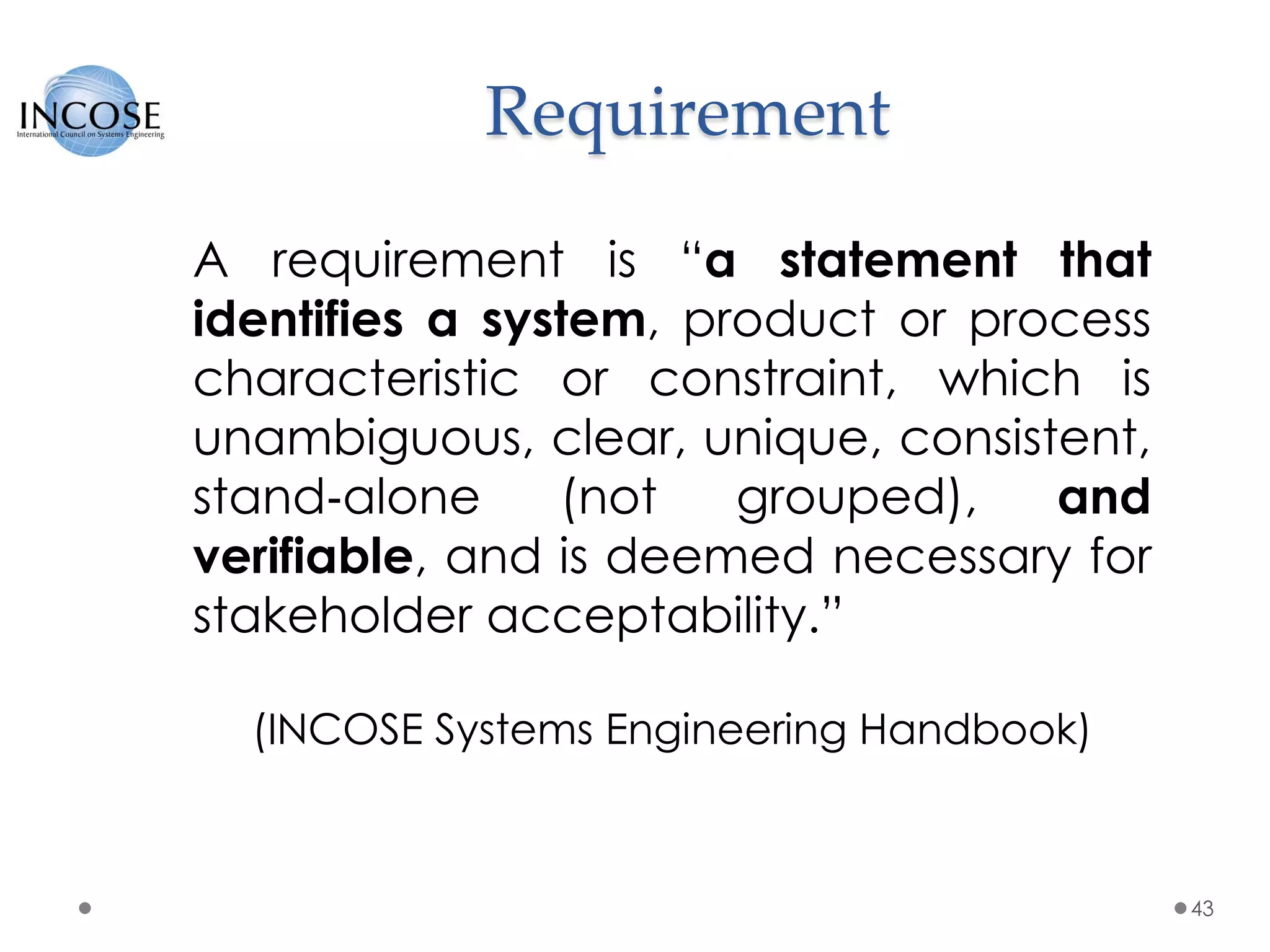 Requirement
43
A requirement is “a statement that
identifies a system, product or process
characteristic or constraint, which is
unambiguous, clear, unique, consistent,
stand‐alone (not grouped), and
verifiable, and is deemed necessary for
stakeholder acceptability.”
(INCOSE Systems Engineering Handbook)
 