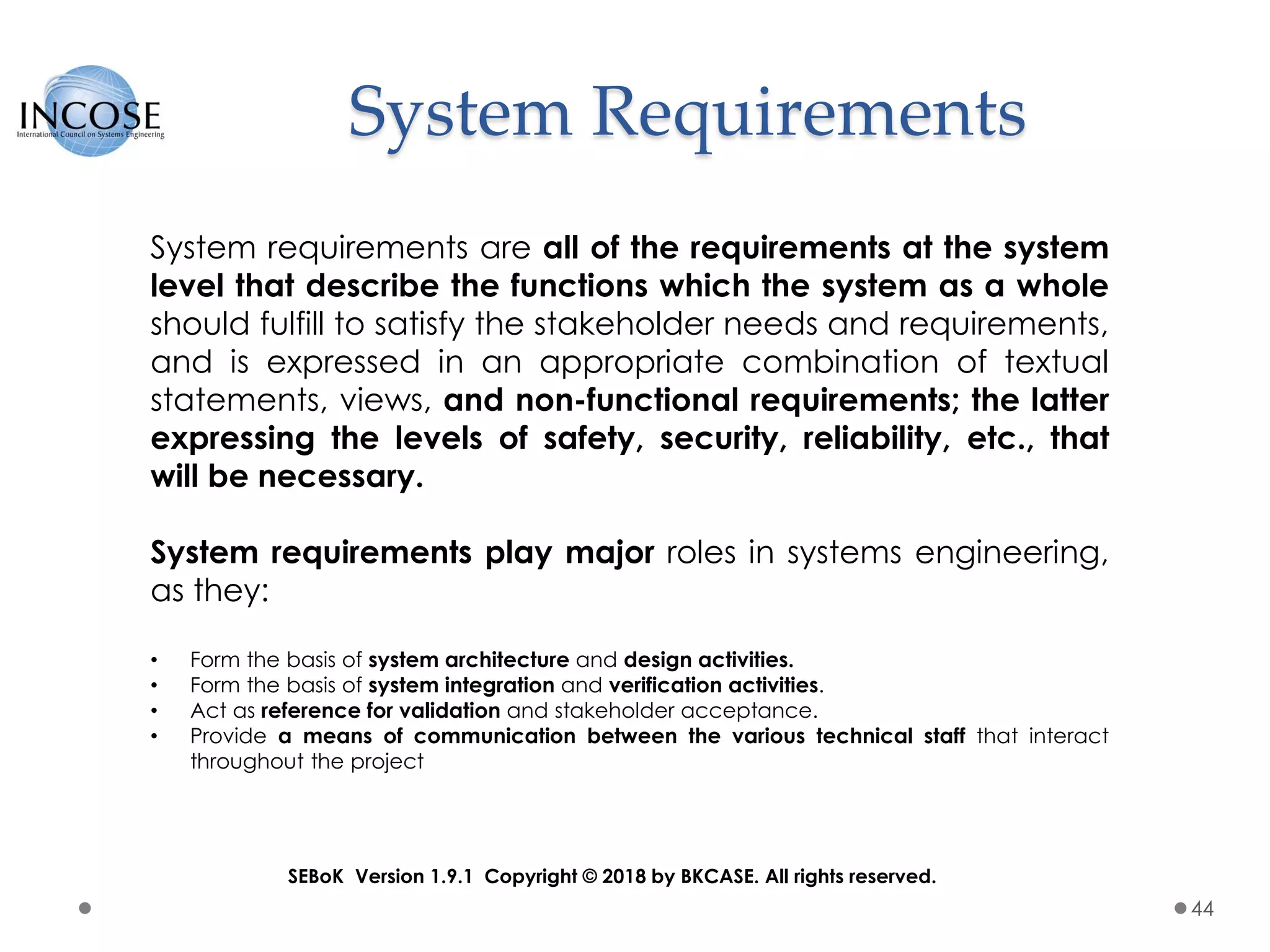 System Requirements
44
System requirements are all of the requirements at the system
level that describe the functions which the system as a whole
should fulfill to satisfy the stakeholder needs and requirements,
and is expressed in an appropriate combination of textual
statements, views, and non-functional requirements; the latter
expressing the levels of safety, security, reliability, etc., that
will be necessary.
System requirements play major roles in systems engineering,
as they:
• Form the basis of system architecture and design activities.
• Form the basis of system integration and verification activities.
• Act as reference for validation and stakeholder acceptance.
• Provide a means of communication between the various technical staff that interact
throughout the project
SEBoK Version 1.9.1 Copyright © 2018 by BKCASE. All rights reserved.
 