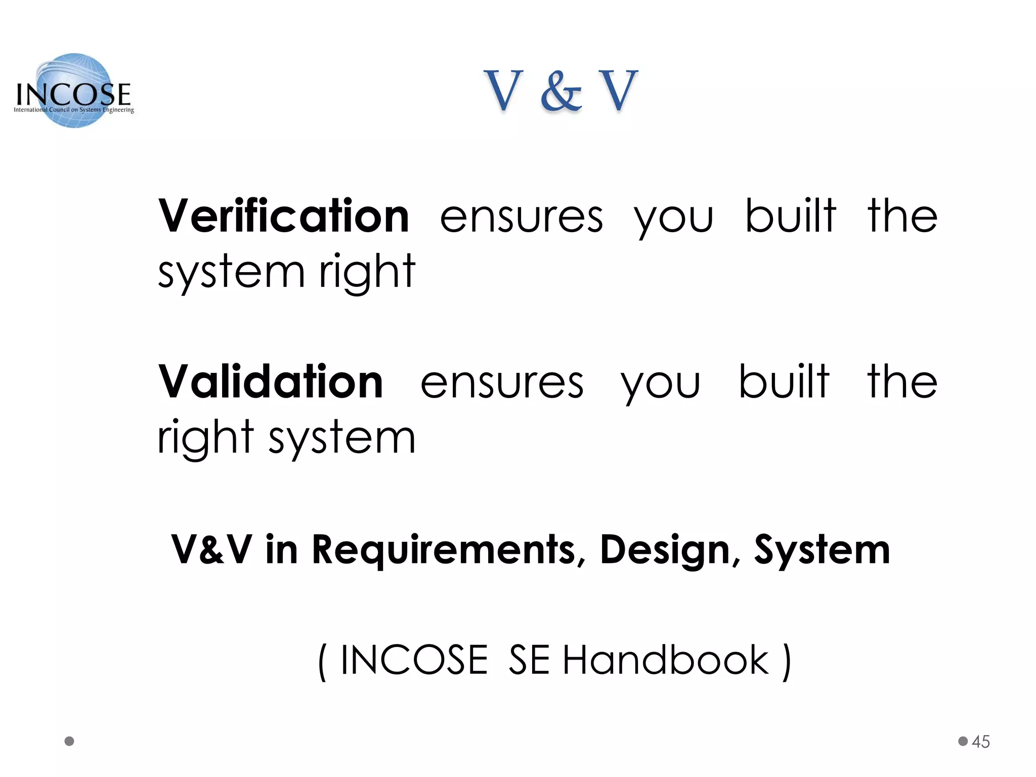 V & V
45
Verification ensures you built the
system right
Validation ensures you built the
right system
V&V in Requirements, Design, System
( INCOSE SE Handbook )
 