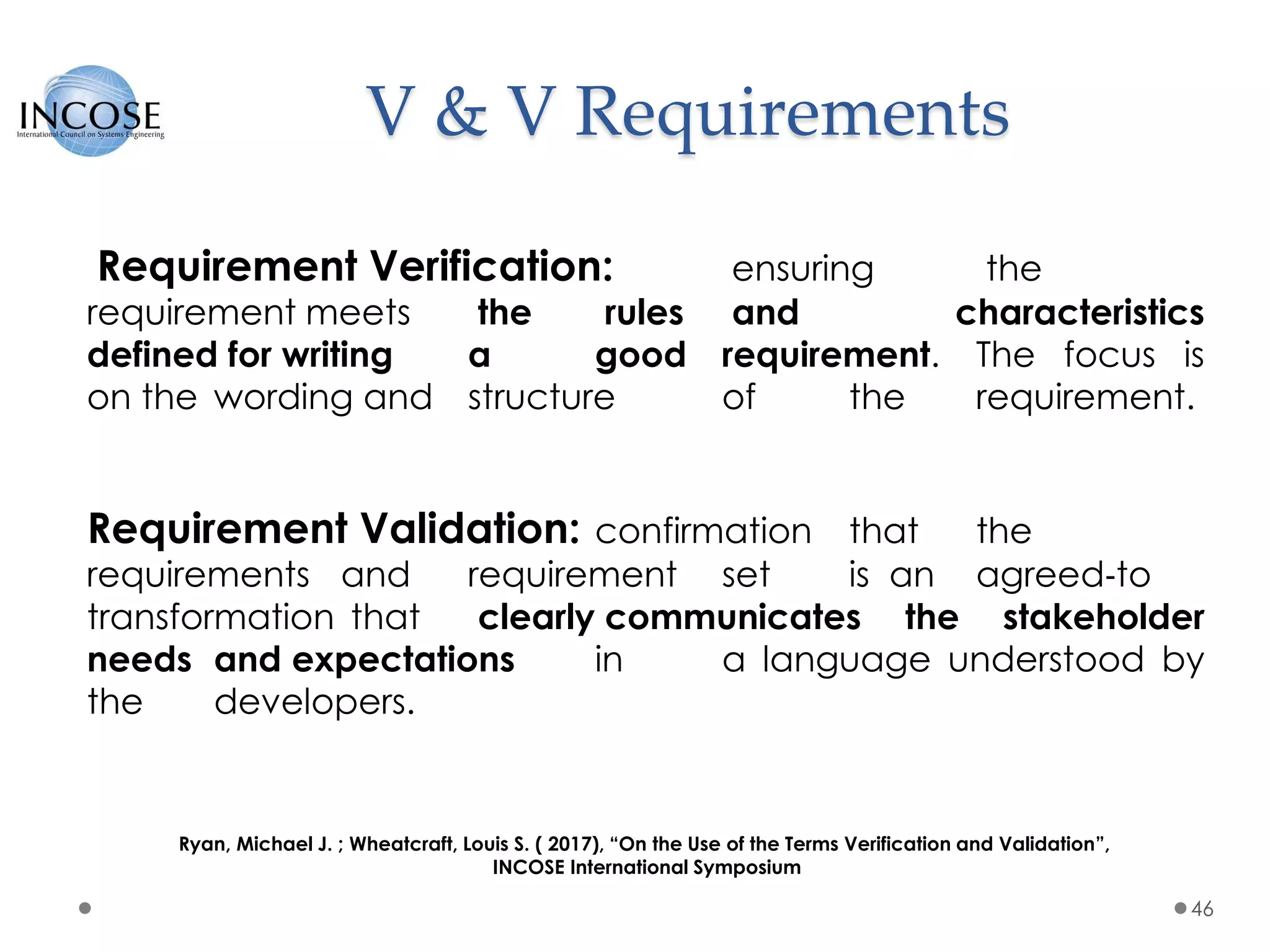 V & V Requirements
46
Requirement Verification: ensuring the
requirement meets the rules and characteristics
defined for writing a good requirement. The focus is
on the wording and structure of the requirement.
Requirement Validation: confirmation that the
requirements and requirement set is an agreed‐to
transformation that clearly communicates the stakeholder
needs and expectations in a language understood by
the developers.
Ryan, Michael J. ; Wheatcraft, Louis S. ( 2017), “On the Use of the Terms Verification and Validation”,
INCOSE International Symposium
 