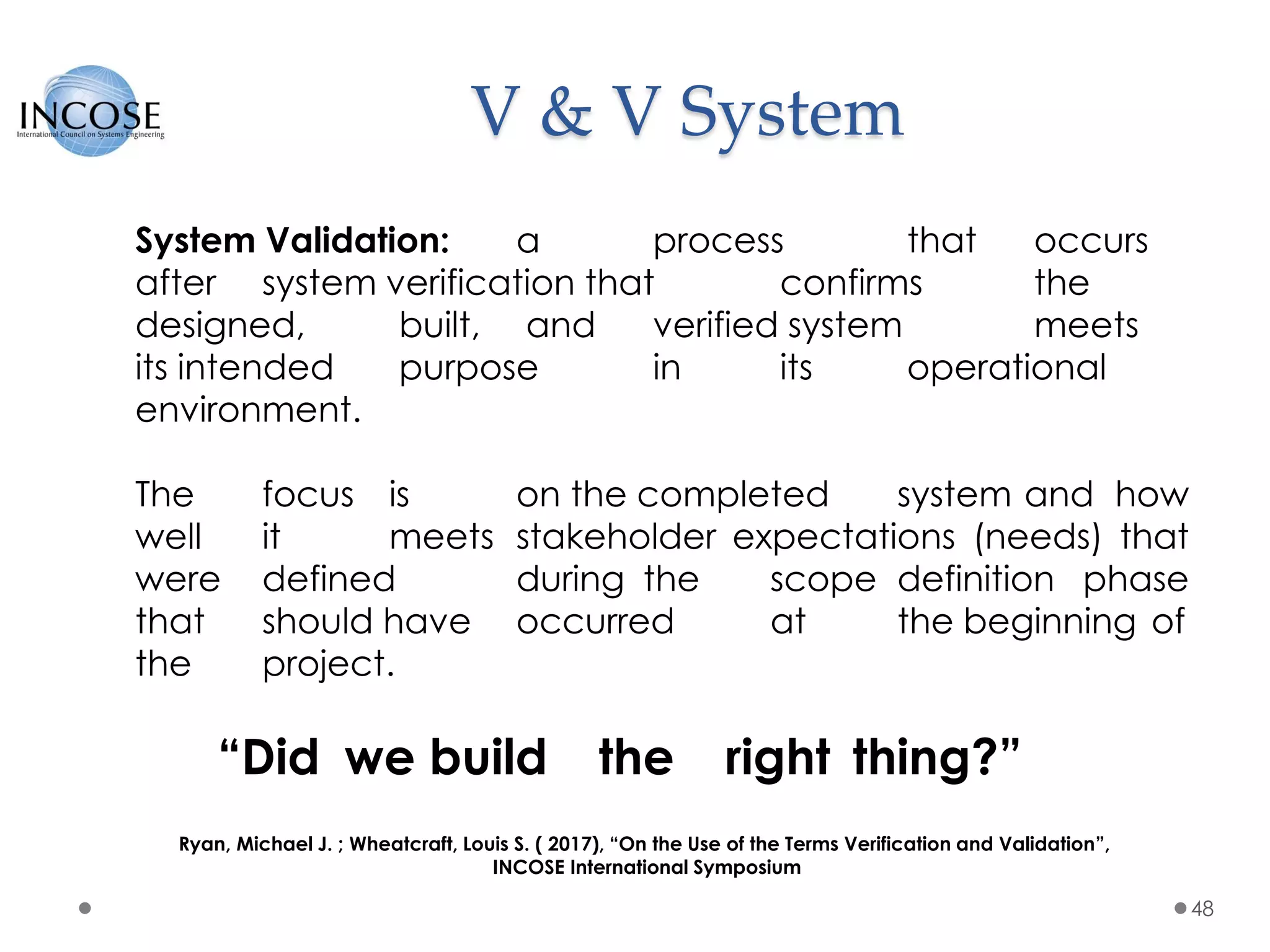 V & V System
48
System Validation: a process that occurs
after system verification that confirms the
designed, built, and verified system meets
its intended purpose in its operational
environment.
The focus is on the completed system and how
well it meets stakeholder expectations (needs) that
were defined during the scope definition phase
that should have occurred at the beginning of
the project.
“Did we build the right thing?”
Ryan, Michael J. ; Wheatcraft, Louis S. ( 2017), “On the Use of the Terms Verification and Validation”,
INCOSE International Symposium
 