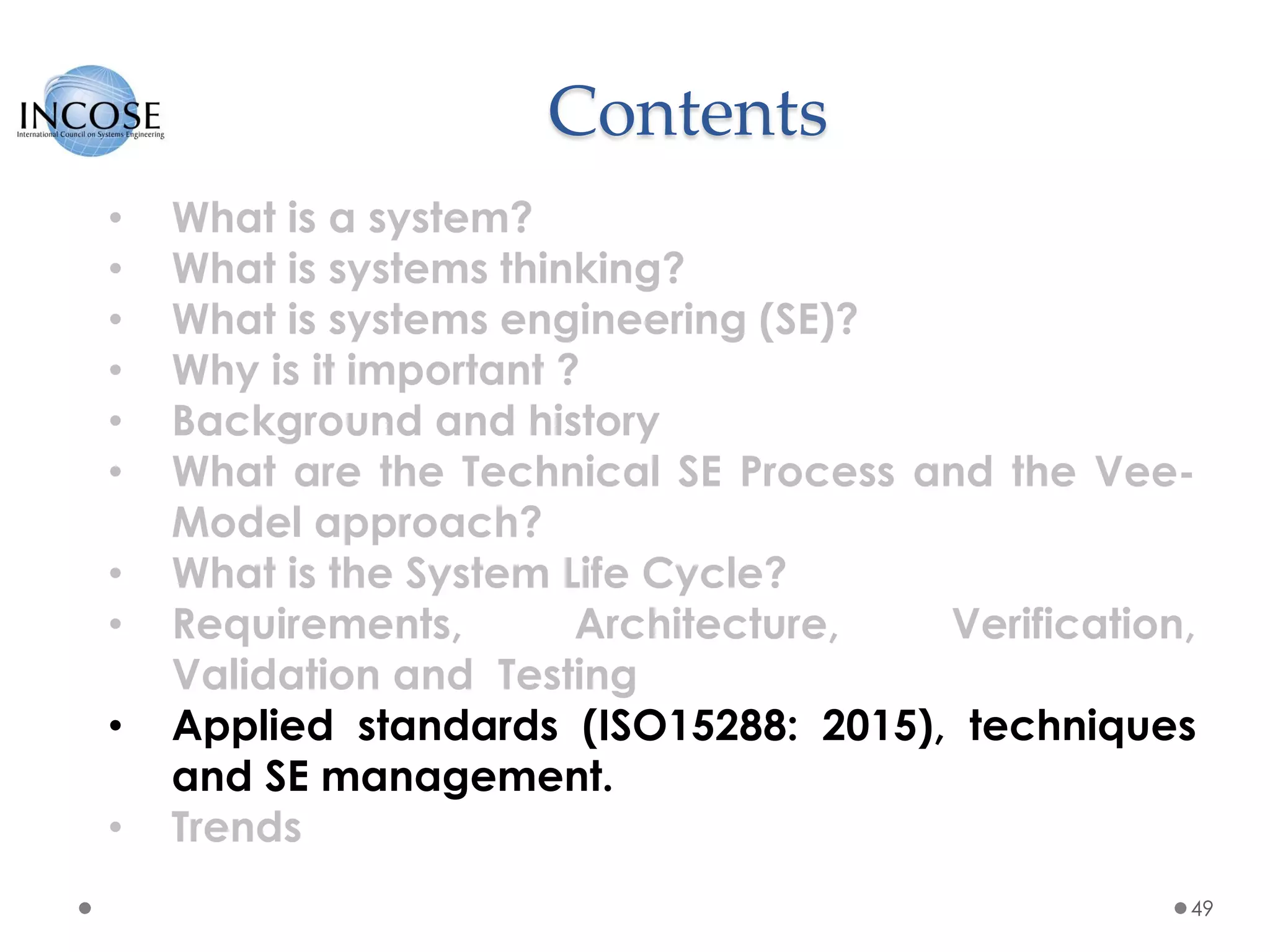 Contents
49
• What is a system?
• What is systems thinking?
• What is systems engineering (SE)?
• Why is it important ?
• Background and history
• What are the Technical SE Process and the Vee-
Model approach?
• What is the System Life Cycle?
• Requirements, Architecture, Verification,
Validation and Testing
• Applied standards (ISO15288: 2015), techniques
and SE management.
• Trends
 