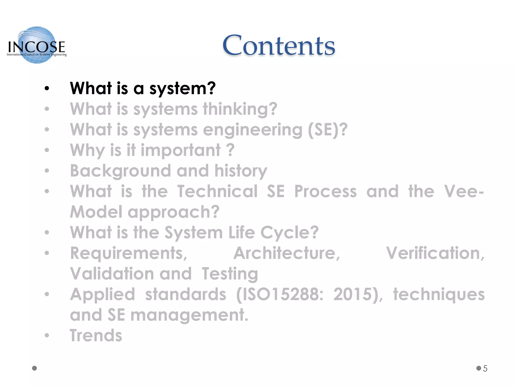 Contents
5
• What is a system?
• What is systems thinking?
• What is systems engineering (SE)?
• Why is it important ?
• Background and history
• What is the Technical SE Process and the Vee-
Model approach?
• What is the System Life Cycle?
• Requirements, Architecture, Verification,
Validation and Testing
• Applied standards (ISO15288: 2015), techniques
and SE management.
• Trends
 