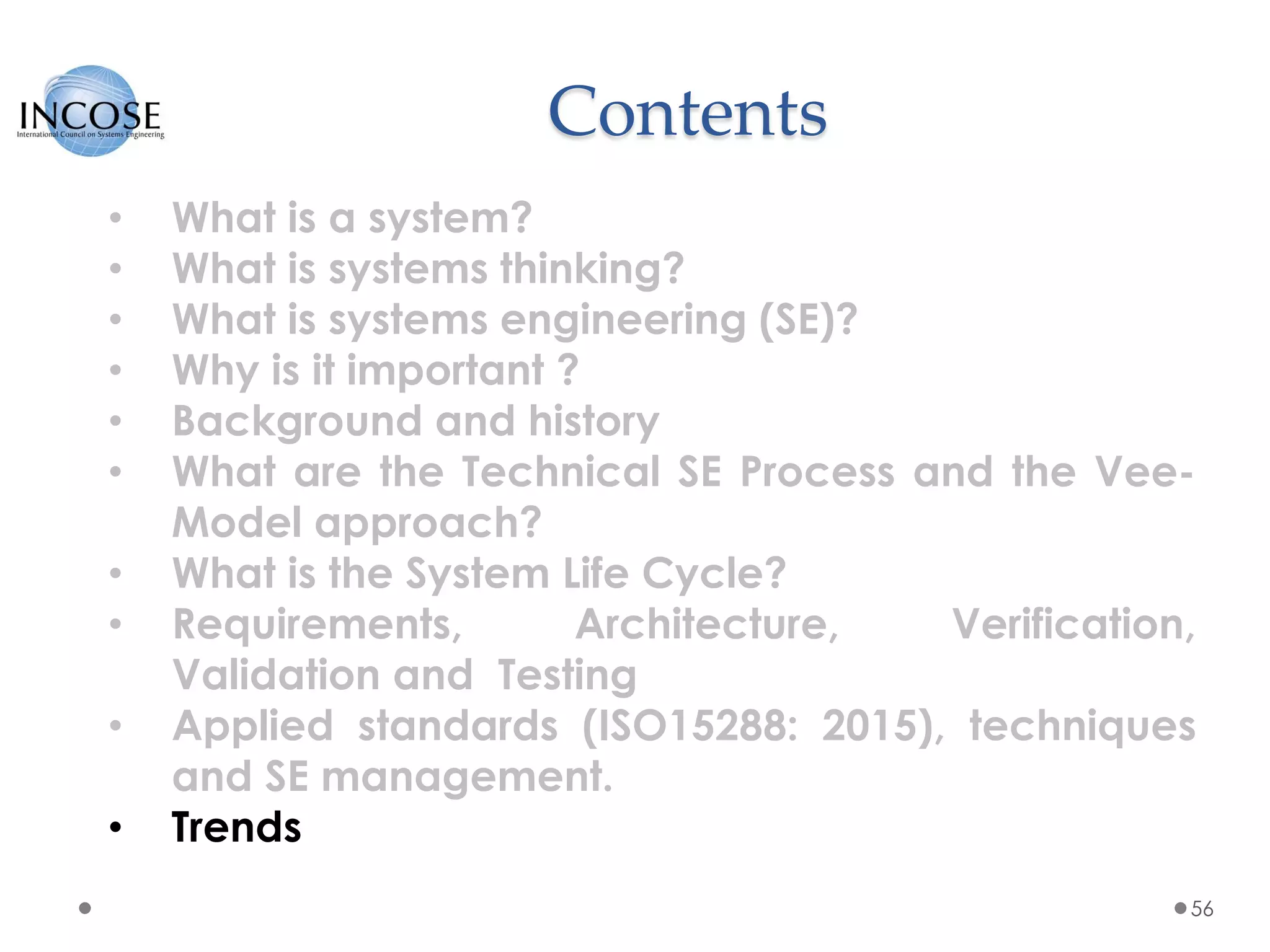 Contents
56
• What is a system?
• What is systems thinking?
• What is systems engineering (SE)?
• Why is it important ?
• Background and history
• What are the Technical SE Process and the Vee-
Model approach?
• What is the System Life Cycle?
• Requirements, Architecture, Verification,
Validation and Testing
• Applied standards (ISO15288: 2015), techniques
and SE management.
• Trends
 
