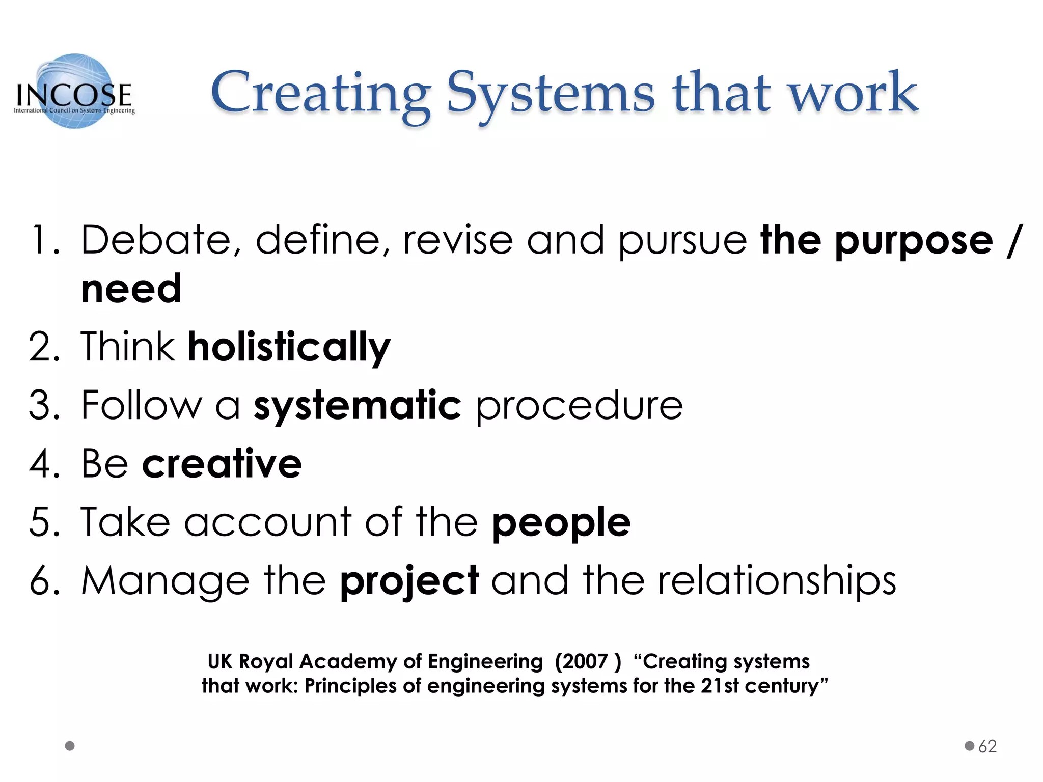Creating Systems that work
1. Debate, define, revise and pursue the purpose /
need
2. Think holistically
3. Follow a systematic procedure
4. Be creative
5. Take account of the people
6. Manage the project and the relationships
62
UK Royal Academy of Engineering (2007 ) “Creating systems
that work: Principles of engineering systems for the 21st century”
 
