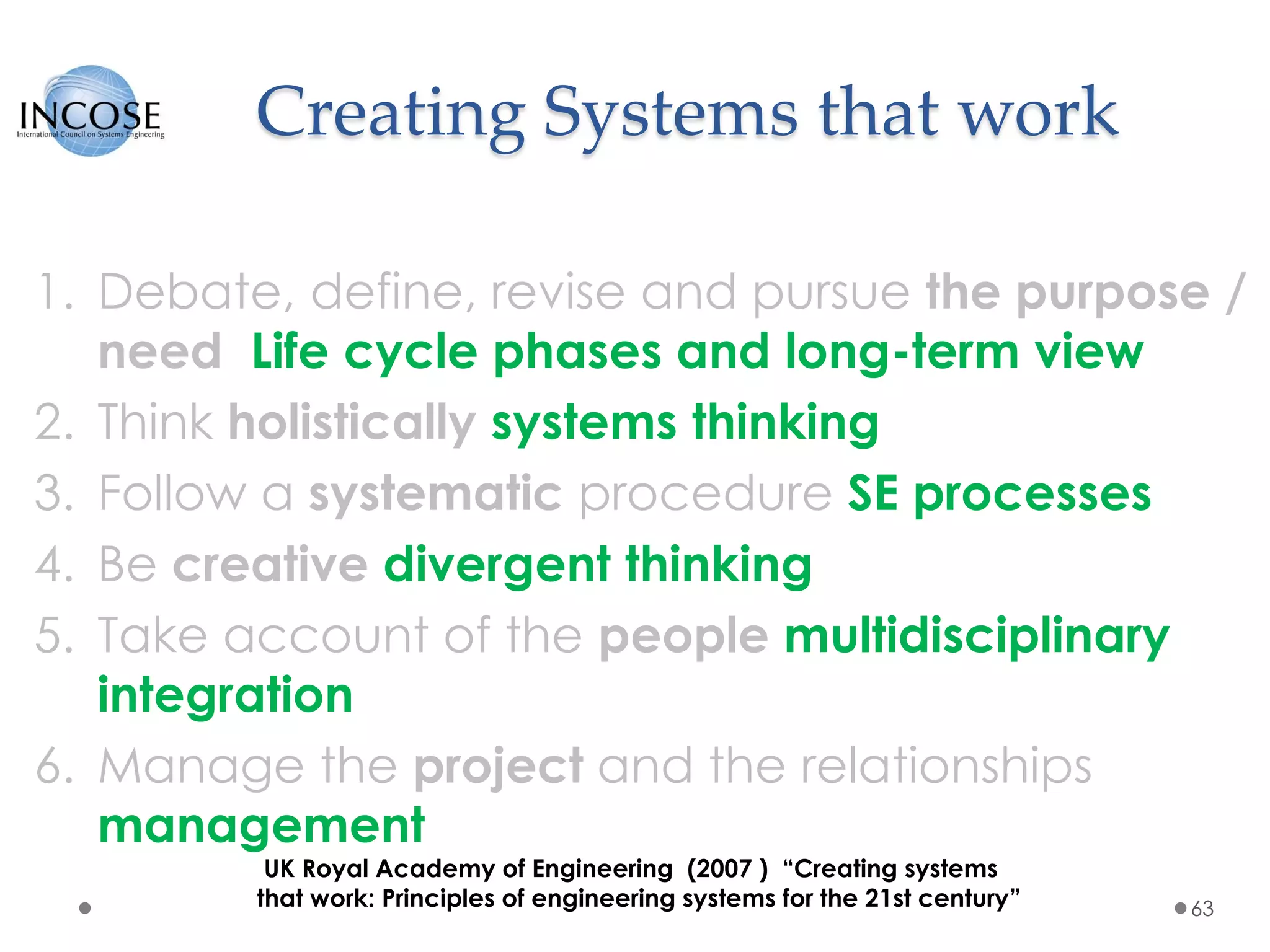 Creating Systems that work
1. Debate, define, revise and pursue the purpose /
need Life cycle phases and long-term view
2. Think holistically systems thinking
3. Follow a systematic procedure SE processes
4. Be creative divergent thinking
5. Take account of the people multidisciplinary
integration
6. Manage the project and the relationships
management
63
UK Royal Academy of Engineering (2007 ) “Creating systems
that work: Principles of engineering systems for the 21st century”
 