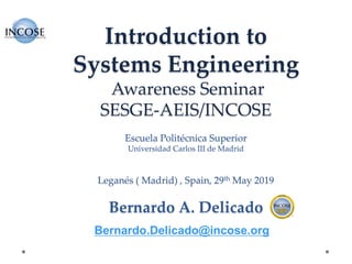 Introduction to
Systems Engineering
Awareness Seminar
SESGE-AEIS/INCOSE
Escuela Politécnica Superior
Universidad Carlos III de Madrid
Leganés ( Madrid) , Spain, 29th May 2019
Bernardo A. Delicado
Bernardo.Delicado@incose.org
 