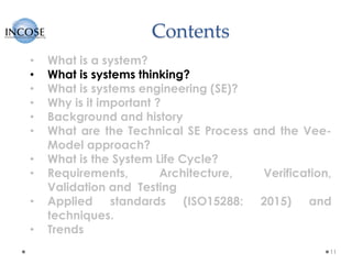 Contents
11
• What is a system?
• What is systems thinking?
• What is systems engineering (SE)?
• Why is it important ?
• Background and history
• What are the Technical SE Process and the Vee-
Model approach?
• What is the System Life Cycle?
• Requirements, Architecture, Verification,
Validation and Testing
• Applied standards (ISO15288: 2015) and
techniques.
• Trends
 