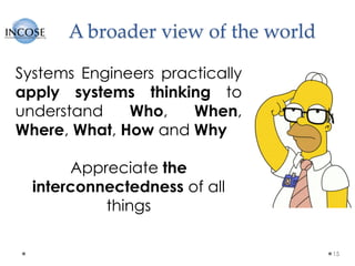 A broader view of the world
15
Systems Engineers practically
apply systems thinking to
understand Who, When,
Where, What, How and Why
Appreciate the
interconnectedness of all
things
 
