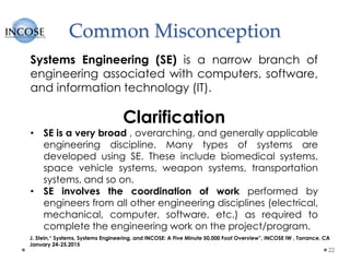 Common Misconception
22
Systems Engineering (SE) is a narrow branch of
engineering associated with computers, software,
and information technology (IT).
Clarification
• SE is a very broad , overarching, and generally applicable
engineering discipline. Many types of systems are
developed using SE. These include biomedical systems,
space vehicle systems, weapon systems, transportation
systems, and so on.
• SE involves the coordination of work performed by
engineers from all other engineering disciplines (electrical,
mechanical, computer, software, etc.) as required to
complete the engineering work on the project/program.
J. Stein,“ Systems, Systems Engineering, and INCOSE: A Five Minute 50,000 Foot Overview”, INCOSE IW , Torrance, CA
January 24-25,2015
 