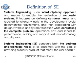 Definition of SE
24
Systems Engineering is an interdisciplinary approach
and means to enable the realization of successful
systems. It focusses on defining customer needs and
required functionality early in the development cycle,
documenting requirements, and then proceeding with
design synthesis and system validation while considering
the complete problem: operations, cost and schedule,
performance, training and support, test, manufacturing,
and disposal.
Systems Engineering (SE) considers both the business
and technical needs of all customers with the goal of
providing a quality product that meets the user needs.”
( INCOSE SE Handbook )
 