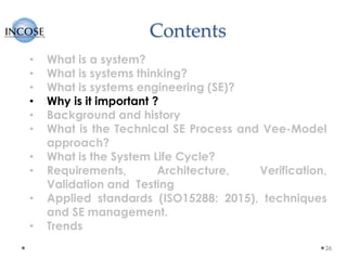 Contents
26
• What is a system?
• What is systems thinking?
• What is systems engineering (SE)?
• Why is it important ?
• Background and history
• What is the Technical SE Process and Vee-Model
approach?
• What is the System Life Cycle?
• Requirements, Architecture, Verification,
Validation and Testing
• Applied standards (ISO15288: 2015), techniques
and SE management.
• Trends
 