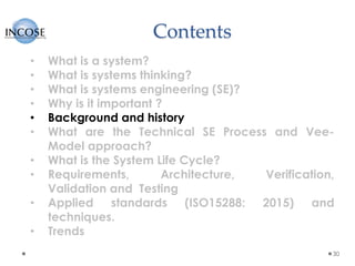 Contents
30
• What is a system?
• What is systems thinking?
• What is systems engineering (SE)?
• Why is it important ?
• Background and history
• What are the Technical SE Process and Vee-
Model approach?
• What is the System Life Cycle?
• Requirements, Architecture, Verification,
Validation and Testing
• Applied standards (ISO15288: 2015) and
techniques.
• Trends
 