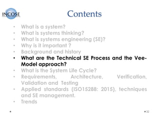 Contents
32
• What is a system?
• What is systems thinking?
• What is systems engineering (SE)?
• Why is it important ?
• Background and history
• What are the Technical SE Process and the Vee-
Model approach?
• What is the System Life Cycle?
• Requirements, Architecture, Verification,
Validation and Testing
• Applied standards (ISO15288: 2015), techniques
and SE management.
• Trends
 