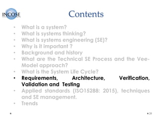 Contents
39
• What is a system?
• What is systems thinking?
• What is systems engineering (SE)?
• Why is it important ?
• Background and history
• What are the Technical SE Process and the Vee-
Model approach?
• What is the System Life Cycle?
• Requirements, Architecture, Verification,
Validation and Testing
• Applied standards (ISO15288: 2015), techniques
and SE management.
• Trends
 