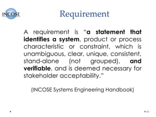 Requirement
43
A requirement is “a statement that
identifies a system, product or process
characteristic or constraint, which is
unambiguous, clear, unique, consistent,
stand‐alone (not grouped), and
verifiable, and is deemed necessary for
stakeholder acceptability.”
(INCOSE Systems Engineering Handbook)
 