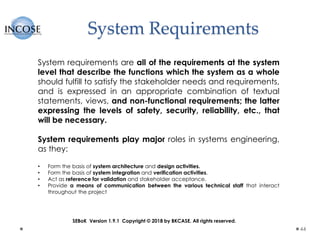System Requirements
44
System requirements are all of the requirements at the system
level that describe the functions which the system as a whole
should fulfill to satisfy the stakeholder needs and requirements,
and is expressed in an appropriate combination of textual
statements, views, and non-functional requirements; the latter
expressing the levels of safety, security, reliability, etc., that
will be necessary.
System requirements play major roles in systems engineering,
as they:
• Form the basis of system architecture and design activities.
• Form the basis of system integration and verification activities.
• Act as reference for validation and stakeholder acceptance.
• Provide a means of communication between the various technical staff that interact
throughout the project
SEBoK Version 1.9.1 Copyright © 2018 by BKCASE. All rights reserved.
 