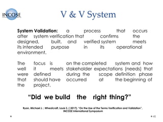 V & V System
48
System Validation: a process that occurs
after system verification that confirms the
designed, built, and verified system meets
its intended purpose in its operational
environment.
The focus is on the completed system and how
well it meets stakeholder expectations (needs) that
were defined during the scope definition phase
that should have occurred at the beginning of
the project.
“Did we build the right thing?”
Ryan, Michael J. ; Wheatcraft, Louis S. ( 2017), “On the Use of the Terms Verification and Validation”,
INCOSE International Symposium
 