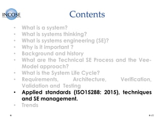 Contents
49
• What is a system?
• What is systems thinking?
• What is systems engineering (SE)?
• Why is it important ?
• Background and history
• What are the Technical SE Process and the Vee-
Model approach?
• What is the System Life Cycle?
• Requirements, Architecture, Verification,
Validation and Testing
• Applied standards (ISO15288: 2015), techniques
and SE management.
• Trends
 
