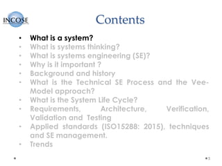 Contents
5
• What is a system?
• What is systems thinking?
• What is systems engineering (SE)?
• Why is it important ?
• Background and history
• What is the Technical SE Process and the Vee-
Model approach?
• What is the System Life Cycle?
• Requirements, Architecture, Verification,
Validation and Testing
• Applied standards (ISO15288: 2015), techniques
and SE management.
• Trends
 