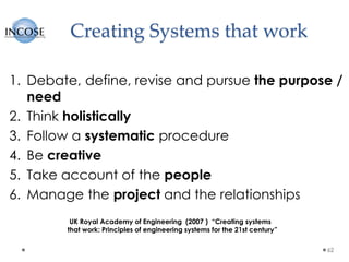 Creating Systems that work
1. Debate, define, revise and pursue the purpose /
need
2. Think holistically
3. Follow a systematic procedure
4. Be creative
5. Take account of the people
6. Manage the project and the relationships
62
UK Royal Academy of Engineering (2007 ) “Creating systems
that work: Principles of engineering systems for the 21st century”
 