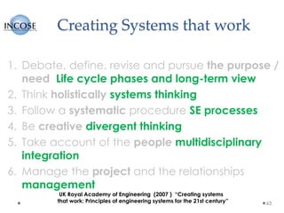 Creating Systems that work
1. Debate, define, revise and pursue the purpose /
need Life cycle phases and long-term view
2. Think holistically systems thinking
3. Follow a systematic procedure SE processes
4. Be creative divergent thinking
5. Take account of the people multidisciplinary
integration
6. Manage the project and the relationships
management
63
UK Royal Academy of Engineering (2007 ) “Creating systems
that work: Principles of engineering systems for the 21st century”
 