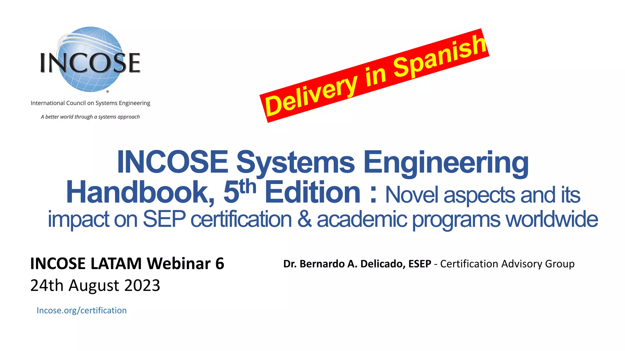 INCOSE Systems Engineering
Handbook, 5th Edition : Novel aspects and its
impact on SEPcertification & academic programs worldwide
Dr. Bernardo A. Delicado​, ESEP - Certification Advisory Group
Incose.org/certification
INCOSE LATAM Webinar 6
24th August 2023
 