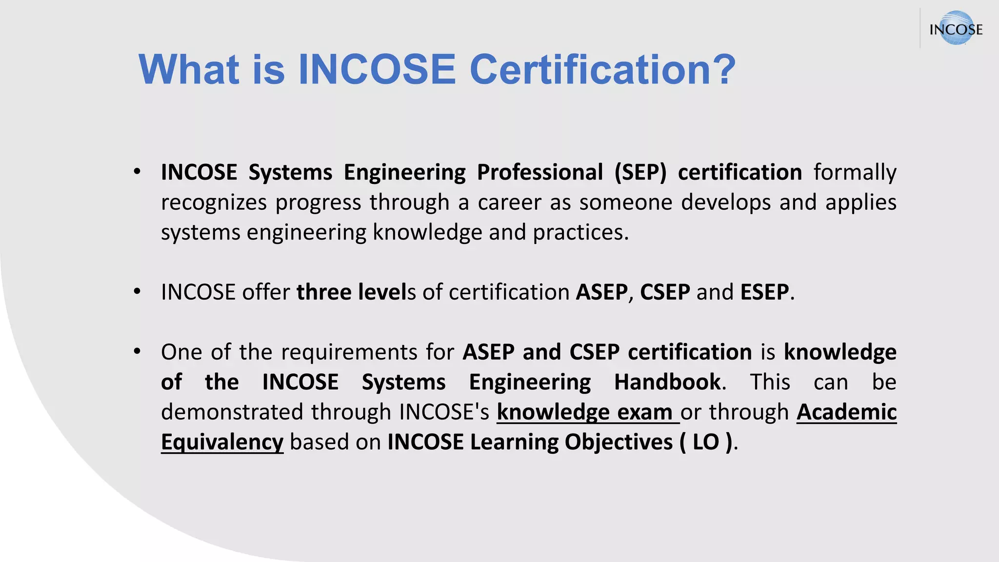 What is INCOSE Certification?
• INCOSE Systems Engineering Professional (SEP) certification formally
recognizes progress through a career as someone develops and applies
systems engineering knowledge and practices.
• INCOSE offer three levels of certification ASEP, CSEP and ESEP.
• One of the requirements for ASEP and CSEP certification is knowledge
of the INCOSE Systems Engineering Handbook. This can be
demonstrated through INCOSE's knowledge exam or through Academic
Equivalency based on INCOSE Learning Objectives ( LO ).
 