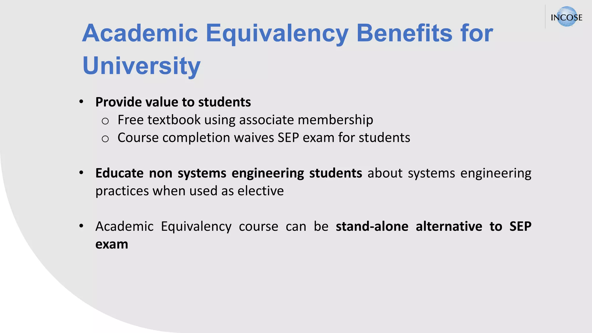 Academic Equivalency Benefits for
University
• Provide value to students
o Free textbook using associate membership
o Course completion waives SEP exam for students
• Educate non systems engineering students about systems engineering
practices when used as elective
• Academic Equivalency course can be stand-alone alternative to SEP
exam
 