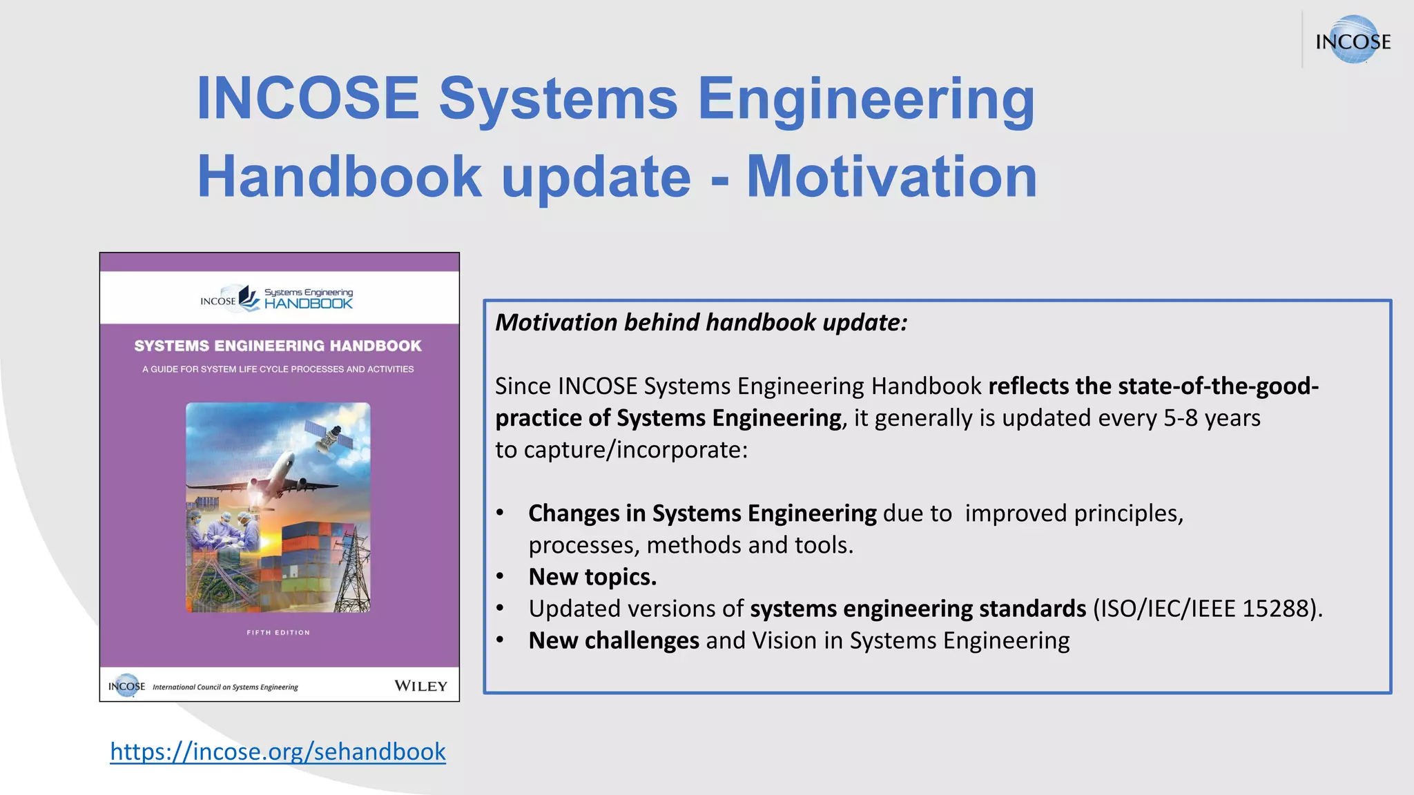 INCOSE Systems Engineering
Handbook update - Motivation
Motivation behind handbook update:
Since INCOSE Systems Engineering Handbook reflects the state-of-the-good-
practice of Systems Engineering, it generally is updated every 5-8 years
to capture/incorporate:
• Changes in Systems Engineering due to improved principles,
processes, methods and tools.
• New topics.
• Updated versions of systems engineering standards (ISO/IEC/IEEE 15288).​
• New challenges and Vision in Systems Engineering
https://incose.org/sehandbook
 