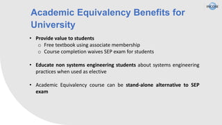 Academic Equivalency Benefits for
University
• Provide value to students
o Free textbook using associate membership
o Course completion waives SEP exam for students
• Educate non systems engineering students about systems engineering
practices when used as elective
• Academic Equivalency course can be stand-alone alternative to SEP
exam
 