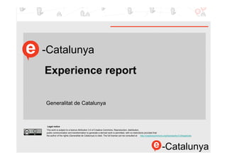 -Catalunya
Experience report

Generalitat de Catalunya



Legal notice
This work is subject to a licence Attribution 3.0 of Creative Commons. Reproduction, distribution,
public communication and transformation to generate a derived work is permitted, with no restrictions provided that
the author of the rights (Generalitat de Catalunya) is cited. The full license can be consulted at http://creativecommons.org/licenses/by/3.0/legalcode.




                                                                                                                        -Catalunya
 