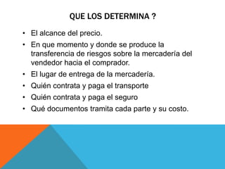 QUE LOS DETERMINA ?
• El alcance del precio.
• En que momento y donde se produce la
transferencia de riesgos sobre la mercadería del
vendedor hacia el comprador.
• El lugar de entrega de la mercadería.
• Quién contrata y paga el transporte
• Quién contrata y paga el seguro
• Qué documentos tramita cada parte y su costo.