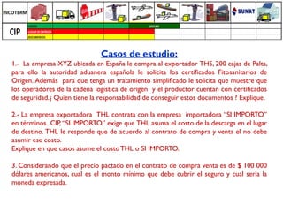 Casos de estudio:
1.- La empresa XYZ ubicada en España le compra al exportador TH5, 200 cajas de Palta,
para ello la autoridad aduanera española le solicita los certificados Fitosanitarios de
Origen. Además para que tenga un tratamiento simplificado le solicita que muestre que
los operadores de la cadena logística de origen y el productor cuentan con certificados
de seguridad.¿ Quien tiene la responsabilidad de conseguir estos documentos ? Explique.

2.- La empresa exportadora THL contrata con la empresa importadora “SI IMPORTO”
en términos CIP, “SI IMPORTO” exige que THL asuma el costo de la descarga en el lugar
de destino. THL le responde que de acuerdo al contrato de compra y venta el no debe
asumir ese costo.
Explique en que casos asume el costo THL o SI IMPORTO.

3. Considerando que el precio pactado en el contrato de compra venta es de $ 100 000
dólares americanos, cual es el monto mínimo que debe cubrir el seguro y cual seria la
moneda expresada.
 