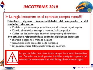 INCOTERMS 2010

 La regla Incoterms es el contrato compra venta???
 Establece      algunas       responsabilidades del comprador y del
 vendedor, tales como:
    Cual de las partes se responsabilizara por el transporte y el seguro
    Cuando el vendedor entrega la mercancía al comprador
    Cuales son los costos que asume el comprador y el vendedor
  No establece responsabilidad sobre los siguientes aspectos:
   • El precio a pagar ni el método de pago
   • Transmisión de la propiedad de la mercancía
   • Las consecuencias del incumplimiento del contrato.

           Las partes deben ser conscientes de que las normas imperativas
           del Derecho nacional pueden invalidar cualquier aspecto del
           contrato de compraventa, incluida la regla Incoterms escogida.
 