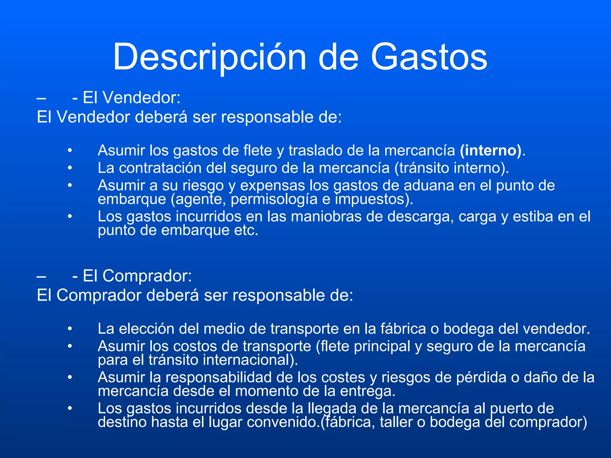 Descripción de Gastos  - El Vendedor:  El Vendedor deberá ser responsable de: Asumir los gastos de flete y traslado de la mercancía  (interno) .  La contratación del seguro de la mercancía (tránsito interno).  Asumir a su riesgo y expensas los gastos de aduana en el punto de embarque (agente, permisología e impuestos).  Los gastos incurridos en las maniobras de descarga, carga y estiba en el punto de embarque etc. - El Comprador:  El Comprador deberá ser responsable de: La elección del medio de transporte en la fábrica o bodega del vendedor.  Asumir los costos de transporte (flete principal y seguro de la mercancía para el tránsito internacional).  Asumir la responsabilidad de los costes y riesgos de pérdida o daño de la mercancía desde el momento de la entrega.  Los gastos incurridos desde la llegada de la mercancía al puerto de destino hasta el lugar convenido.(fábrica, taller o bodega del comprador) 