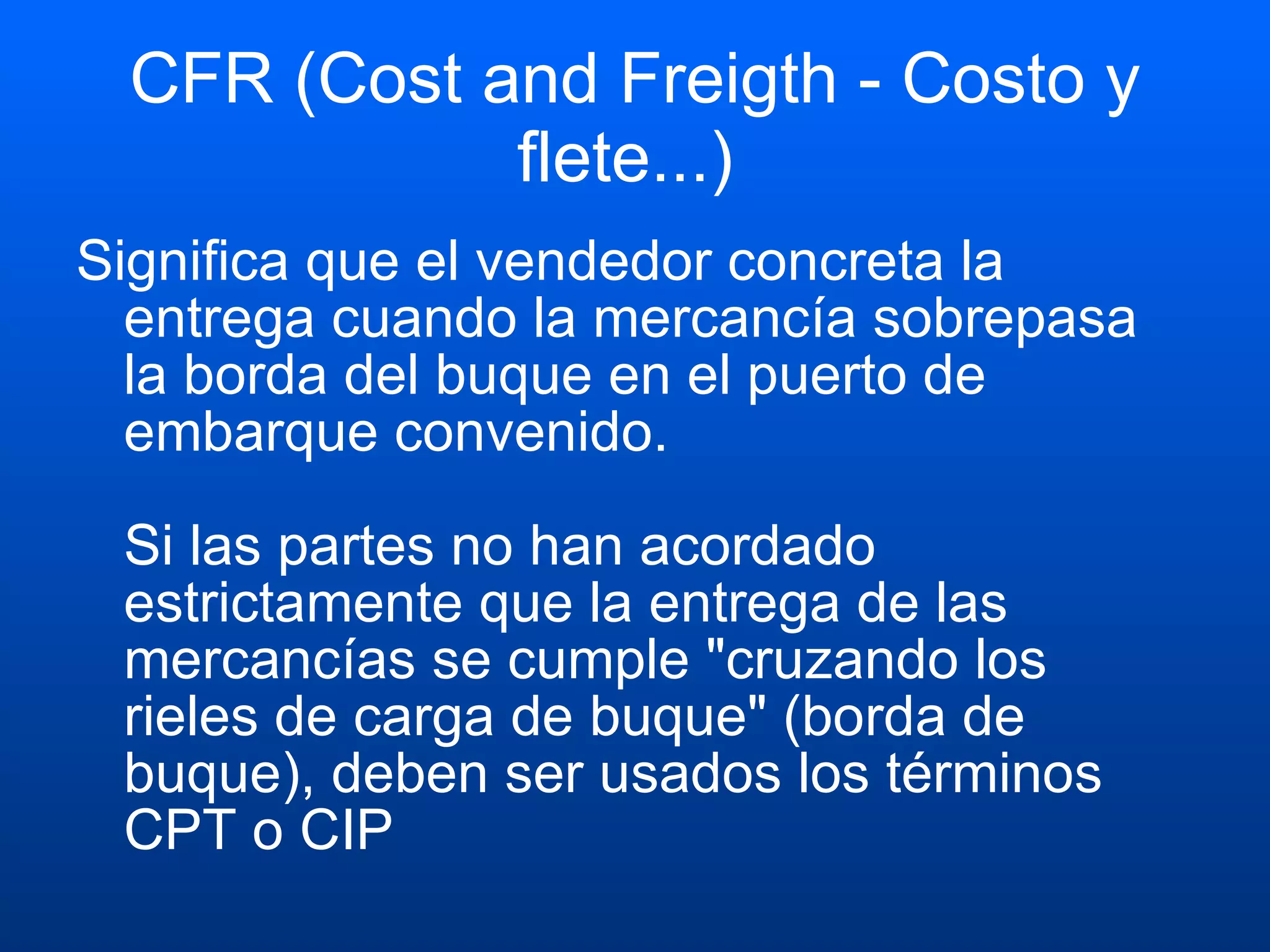 CFR (Cost and Freigth - Costo y flete...)  Significa que el vendedor concreta la entrega cuando la mercancía sobrepasa la borda del buque en el puerto de embarque convenido. Si las partes no han acordado estrictamente que la entrega de las mercancías se cumple "cruzando los rieles de carga de buque" (borda de buque), deben ser usados los términos CPT o CIP  