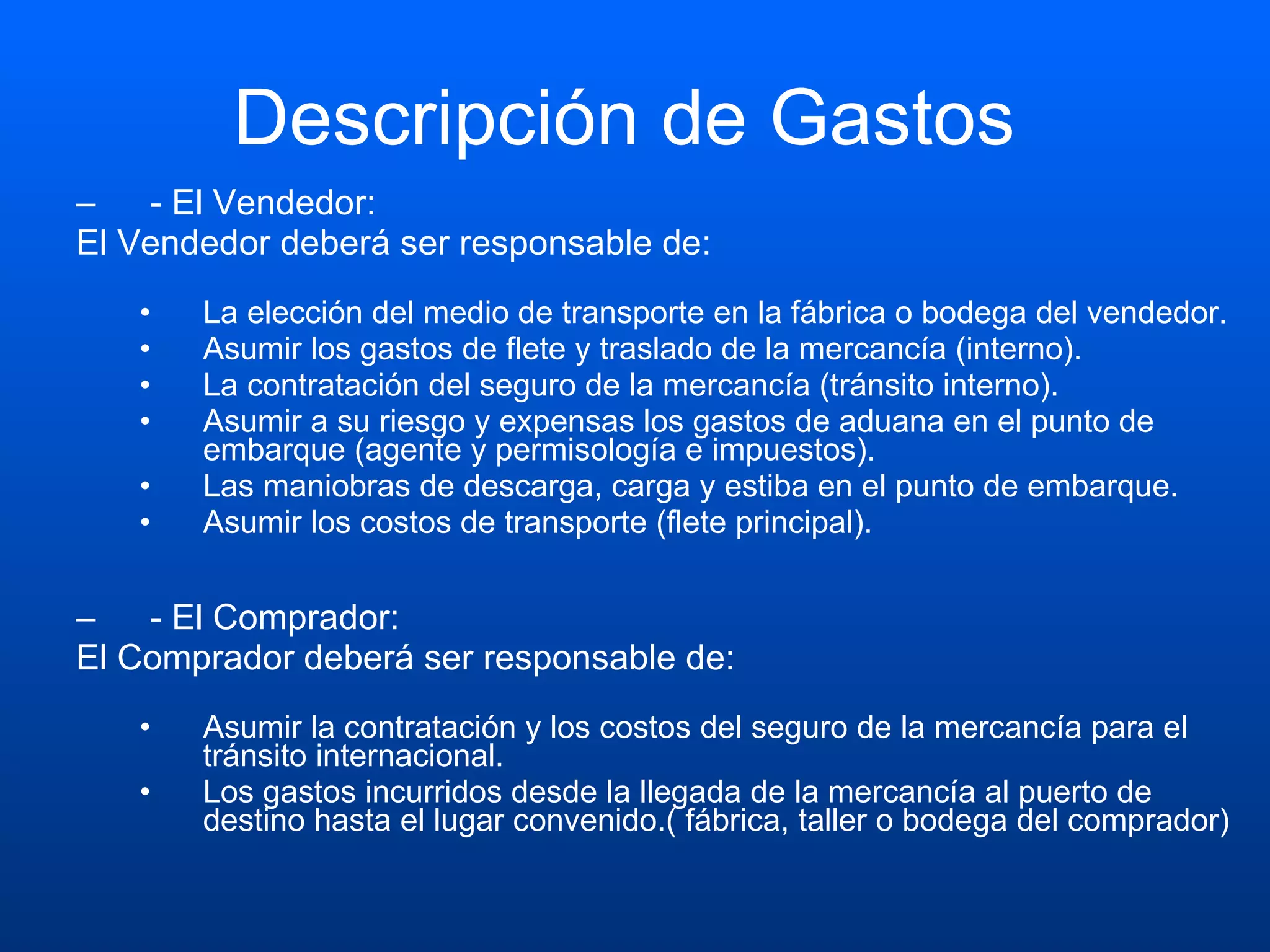 Descripción de Gastos  - El Vendedor:  El Vendedor deberá ser responsable de: La elección del medio de transporte en la fábrica o bodega del vendedor.  Asumir los gastos de flete y traslado de la mercancía (interno).  La contratación del seguro de la mercancía (tránsito interno).  Asumir a su riesgo y expensas los gastos de aduana en el punto de embarque (agente y permisología e impuestos).  Las maniobras de descarga, carga y estiba en el punto de embarque.  Asumir los costos de transporte (flete principal). - El Comprador:  El Comprador deberá ser responsable de: Asumir la contratación y los costos del seguro de la mercancía para el tránsito internacional.  Los gastos incurridos desde la llegada de la mercancía al puerto de destino hasta el lugar convenido.( fábrica, taller o bodega del comprador) 
