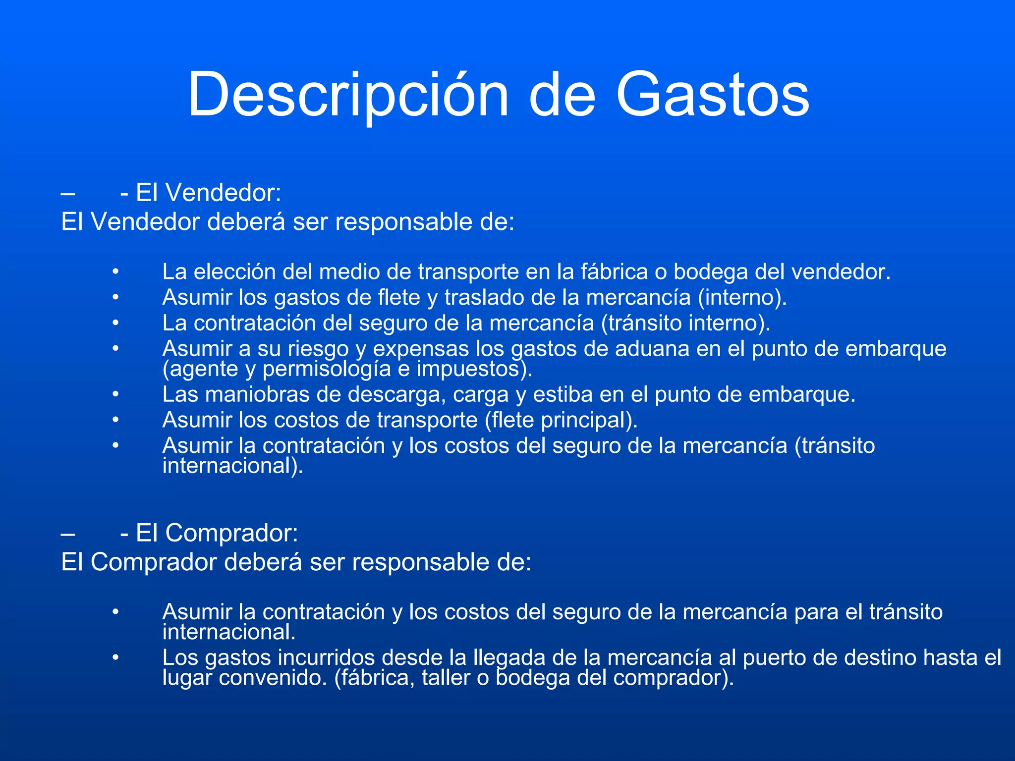 Descripción de Gastos  - El Vendedor:  El Vendedor deberá ser responsable de: La elección del medio de transporte en la fábrica o bodega del vendedor.  Asumir los gastos de flete y traslado de la mercancía (interno).  La contratación del seguro de la mercancía (tránsito interno).  Asumir a su riesgo y expensas los gastos de aduana en el punto de embarque (agente y permisología e impuestos).  Las maniobras de descarga, carga y estiba en el punto de embarque.  Asumir los costos de transporte (flete principal).  Asumir la contratación y los costos del seguro de la mercancía (tránsito internacional). - El Comprador:  El Comprador deberá ser responsable de: Asumir la contratación y los costos del seguro de la mercancía para el tránsito internacional.  Los gastos incurridos desde la llegada de la mercancía al puerto de destino hasta el lugar convenido. (fábrica, taller o bodega del comprador). 