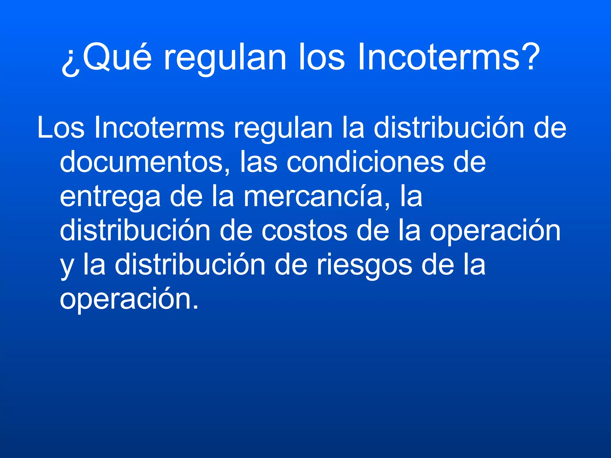 ¿Qué regulan los Incoterms?  Los Incoterms regulan la distribución de documentos, las condiciones de entrega de la mercancía, la distribución de costos de la operación y la distribución de riesgos de la operación.   