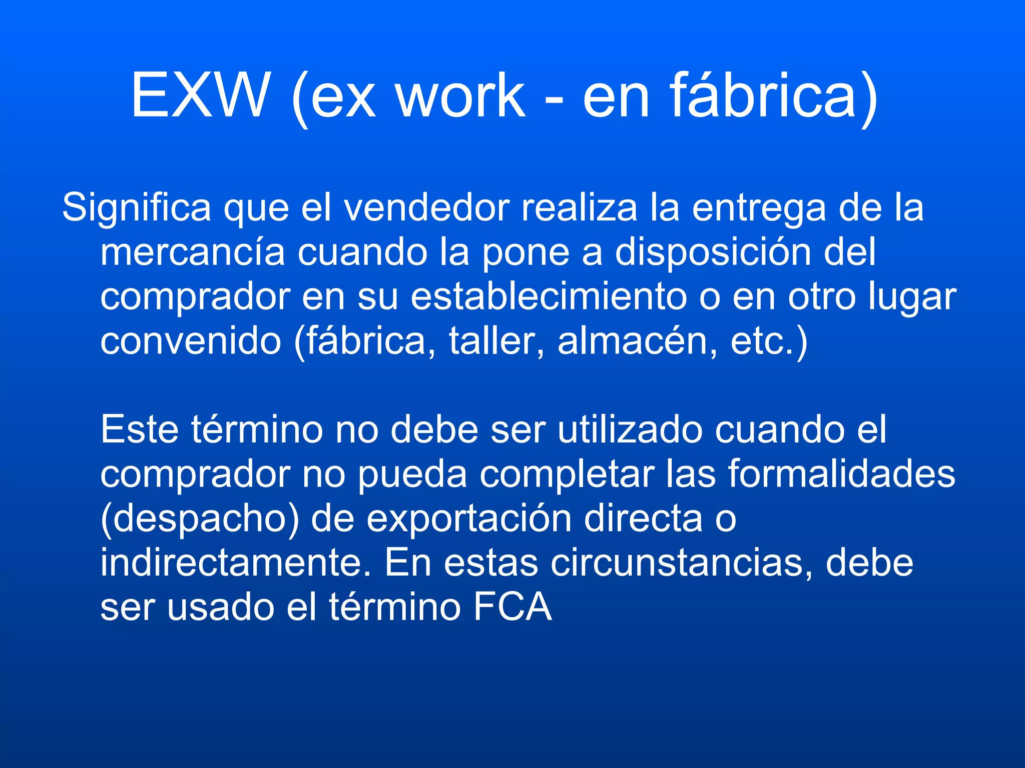 EXW (ex work - en fábrica)  Significa que el vendedor realiza la entrega de la mercancía cuando la pone a disposición del comprador en su establecimiento o en otro lugar convenido (fábrica, taller, almacén, etc.) Este término no debe ser utilizado cuando el comprador no pueda completar las formalidades (despacho) de exportación directa o indirectamente. En estas circunstancias, debe ser usado el término FCA  