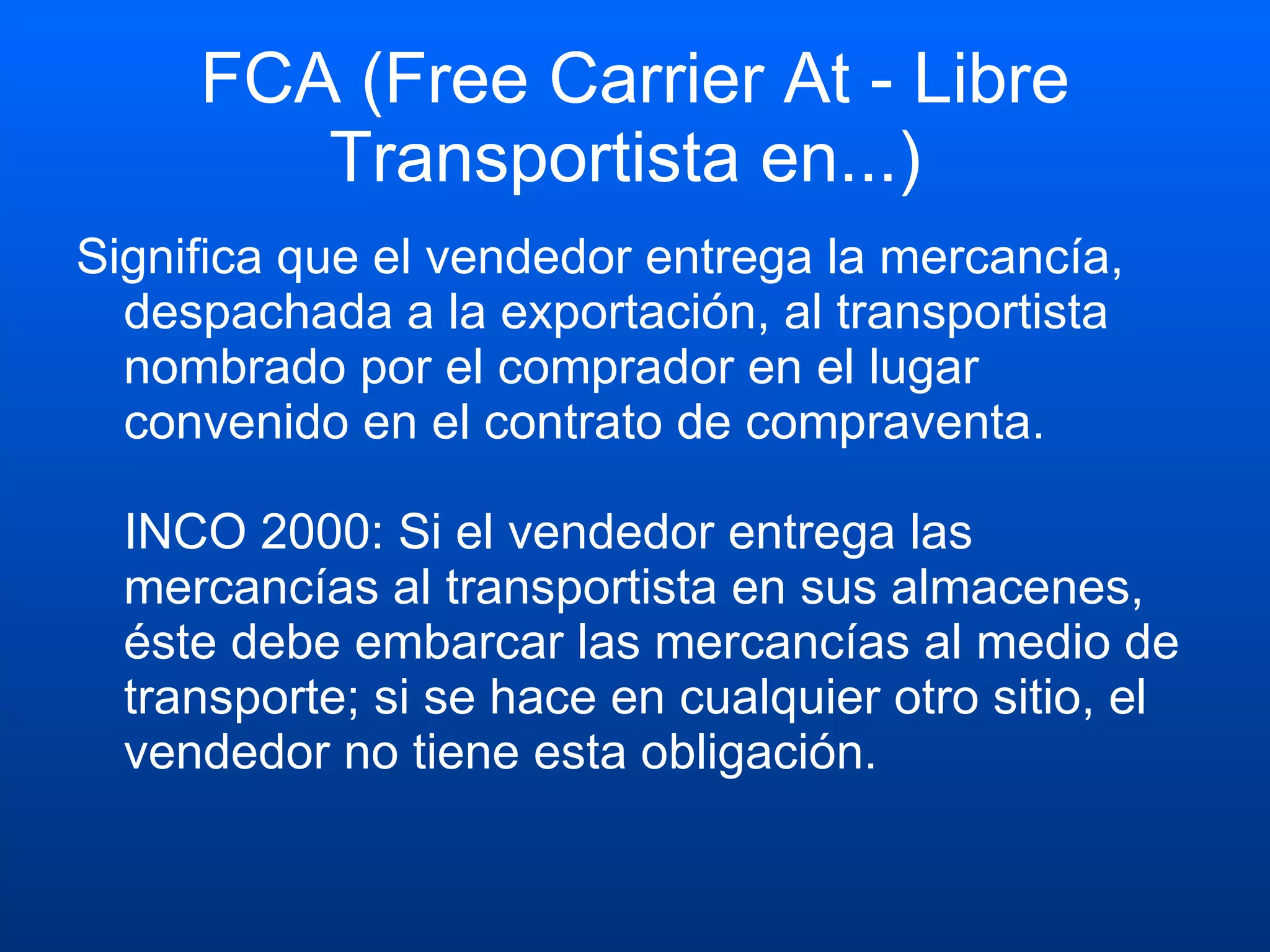 FCA (Free Carrier At - Libre Transportista en...)  Significa que el vendedor entrega la mercancía, despachada a la exportación, al transportista nombrado por el comprador en el lugar convenido en el contrato de compraventa. INCO 2000: Si el vendedor entrega las mercancías al transportista en sus almacenes, éste debe embarcar las mercancías al medio de transporte; si se hace en cualquier otro sitio, el vendedor no tiene esta obligación.  