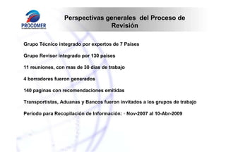 Perspectivas generales del Proceso de
                               Revisión

Grupo Técnico integrado por expertos de 7 Países

Grupo Revisor integrado por 130 países

11 reuniones, con mas de 30 días de trabajo

4 borradores fueron generados

140 paginas con recomendaciones emitidas

Transportistas, Aduanas y Bancos fueron invitados a los grupos de trabajo

Período para Recopilación de Información: ◦ Nov-2007 al 10-Abr-2009
 