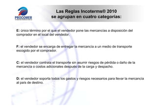 Las Reglas Incoterms® 2010
                       se agrupan en cuatro categorías:


E: único término por el que el vendedor pone las mercancías a disposición del
comprador en el local del vendedor.


F: el vendedor se encarga de entregar la mercancía a un medio de transporte
escogido por el comprador.


C: el vendedor contrata el transporte sin asumir riesgos de pérdida o daño de la
mercancía o costos adicionales después de la carga y despacho.


D: el vendedor soporta todos los gastos y riesgos necesarios para llevar la mercancía
al país de destino.
 