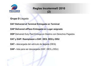 Reglas Incoterms® 2010
                                (2)

Grupo D Llegada

DAT Delivered at Terminal Entregada en Terminal

DAP Delivered atPlace Entregada en Lugar asignado

DDP Delivered Duty Paid Entrega en Destino con Derechos Pagados

DAT y DAP: Reemplazan a DAF, DES, DEQ y DDU

DAT - descargada del vehículo de llegada (DEQ)

DAP - lista para ser descargada (DAF, DES y DDU)
 