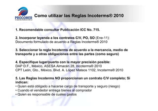 Como utilizar las Reglas Incoterms® 2010


1. Recomendable consultar Publicación ICC No. 715.

2. Incorporar leyenda a los contratos C/V, PO, SO (Ene-11):
Documento formulado de acuerdo a Reglas Incoterms® 2010

3. Seleccionar la regla Incoterms de acuerdo a la mercancía, medio de
transporte y a otras obligaciones entre las partes (como seguro)

4. Especifique lugar/puerto con la mayor precisión posible:
DAP D.F., México, ASESA Almacén 28, Incoterms® 2010
CPT León, Gto., México, Blvd. A. López Mateos 1102, Incoterms® 2010

5. Las Reglas Incoterms NO proporcionan un contrato C/V completo; Sí
indican:
• Quien está obligado a hacerse cargo de transporte y seguro (riesgo)
• Cuando el vendedor entrega bienes al comprador
• Quien es responsable de cuales gastos
 