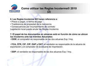 Como utilizar las Reglas Incoterms® 2010
                               (2)

6. Las Reglas Incoterms NO hacen referencia a:
• Precio a pagar, ni forma de pago
• Trasferencia de propiedad de la mercancía
• Consecuencias por incumplimiento de contrato
Legislación local puede anular las Reglas Incoterms

7. El papel de los documentos en aduanas está en función de cómo se ubican
los Incoterms ante los trámites Aduanales:
• EXW: el comprador es responsable de las dos aduanas Exp / Imp.

• FCA, CFR, CIF, CIP, DAP y DAT: el vendedor es responsable de la aduana de
exportación y el comprador de la aduana de importación.

• DDP: el vendedor es responsable de las dos aduanas Exp / Imp.
 