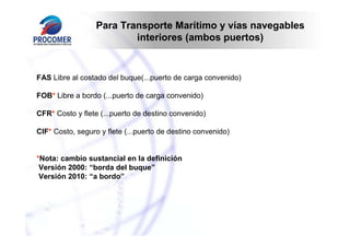 Para Transporte Marítimo y vías navegables
                          interiores (ambos puertos)


FAS Libre al costado del buque(...puerto de carga convenido)

FOB* Libre a bordo (...puerto de carga convenido)

CFR* Costo y flete (...puerto de destino convenido)

CIF* Costo, seguro y flete (...puerto de destino convenido)


*Nota: cambio sustancial en la definición
 Versión 2000: “borda del buque”
 Versión 2010: “a bordo”
 