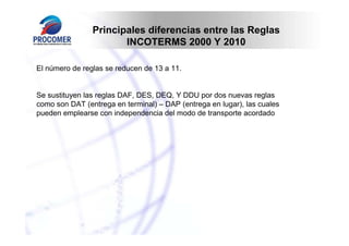 Principales diferencias entre las Reglas
                       INCOTERMS 2000 Y 2010

El número de reglas se reducen de 13 a 11.


Se sustituyen las reglas DAF, DES, DEQ, Y DDU por dos nuevas reglas
como son DAT (entrega en terminal) – DAP (entrega en lugar), las cuales
pueden emplearse con independencia del modo de transporte acordado
 